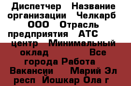 Диспетчер › Название организации ­ Челкарб, ООО › Отрасль предприятия ­ АТС, call-центр › Минимальный оклад ­ 18 000 - Все города Работа » Вакансии   . Марий Эл респ.,Йошкар-Ола г.